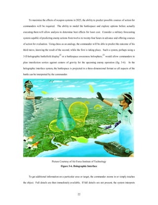 To maximize the effects of weapon systems in 2025, the ability to predict possible courses of action for 
commanders will be required. The ability to model the battlespace and explore options before actually 
executing them will allow analysis to determine best effects for least cost. Consider a military forecasting 
system capable of predicting enemy actions from twelve to twenty-four hours in advance and offering courses 
of action for evaluation. Using chess as an analogy, the commander will be able to predict the outcome of his 
third move, knowing the result of the second, while the first is taking place. Such a system, perhaps using a 
3-D holographic battlefield display22 or a battlespace awareness holosphere,23 would allow commanders to 
plan interdiction sorties against centers of gravity for the upcoming enemy operation (fig. 3-6). In the 
holographic interface system, the battlespace is projected in a three-dimensional format so all aspects of the 
22 
battle can be interpreted by the commander. 
Picture Courtesy of Air Force Institute of Technology 
Figure 3-6. Holographic Interface 
To get additional information on a particular area or target, the commander zooms in or simply touches 
the object. Full details are then immediately available. If full details are not present, the system interprets 
 