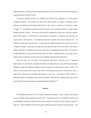 long-term accuracy. In 2025, predicted computing capability will give increased accuracy by allowing more 
24 
complex algorithms to forecast events. 
The data and software necessary for a VOODA loop system will be staggering, as will the required 
computing capability. The software that drives the system requires an adaptive “intelligent system” 
approach. An intelligent system implies multivalued or “vague” logic, or, simply put, “everything is a matter 
of degree.”26 An intelligent system learns rules from data or by watching the behavior of human experts 
through a network of sensors. The system with the greatest potential for military use is the fuzzy cognitive 
map (FCM) computer. An FCM draws a causal picture by tying facts, assumptions, and processes into 
values, policies, and objectives. It is designed to predict how complex events interact and play out.27 An 
FCM has concept nodes and causal links. Concept nodes are vaguely defined sets like “tanks on a road” or 
“strength of a bridge.” Causal links are vague rules that connect the nodes to show the effects of one node on 
another. FCMs thrive on feedback to determine which nodes are changing and by how much. The sensors of 
the future battlespace will provide the necessary data to the FCM. Intelligent systems are currently used in 
adaptive process controllers, air-fuel mixture ratio controllers, and automatic transmissions. 
These and other areas of military and commercial applications could gain order of magnitude 
improvements. By allowing the commander the option of stepping forward in time, FCM using developed 
intelligent systems and simulation techniques offer great promise for improving cycle times in 2025. The 
ability to select the third move, based on the results of the planned second move, while the first move is 
taking place, represents an astounding improvement in cycle time. According to Noboru Wakami, a 
Matsushita engineer, “[intelligent systems are] like seasoning. Sometimes the seasoning simply improves the 
taste [of food]. Sometimes it produces something dramatically different.”28 
Summary 
The interdiction mission in 2025 will require significant technological “leaps” to achieve the required 
accuracy, lethality, target detection, and cycle time. Penetrating sensors and designators coupled with 
microtechnology will permit weapons to have the processing power required to “touch” targets in exactly the 
right spot. Variable lethality will permit the option of killing, delaying, deterring, or breaking targets. Add 
 