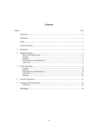Contents 
Chapter Page 
Disclaimer..........................................................................................................................................ii 
Illustrations........................................................................................................................................iv 
Tables................................................................................................................................................iv 
Executive Summary ............................................................................................................................v 
1 Introduction.........................................................................................................................................1 
2 Required Capability............................................................................................................................3 
Mission Task Requirements..........................................................................................................5 
Accuracy.......................................................................................................................................6 
Lethality........................................................................................................................................7 
Target Detection and Identification...............................................................................................7 
Cycle Time ...................................................................................................................................8 
3 System Description .............................................................................................................................9 
Accuracy.......................................................................................................................................9 
Lethality......................................................................................................................................12 
Target Detection and Identification.............................................................................................16 
Cycle Time .................................................................................................................................21 
Summary.....................................................................................................................................24 
4 Concept of Operations ......................................................................................................................27 
5 Investigative Recommendations........................................................................................................33 
Conclusion..................................................................................................................................34 
Bibliography.....................................................................................................................................36 
iii 
 