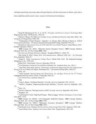 intelligent system logic processing, improved target detection, and decreased sensor-to-shooter cycle time to 
these capabilities and the result is clear¾airpower will dominate the battlespace. 
Notes 
1 Hrand M. Munchenyan B. SC., E. E., M. SC., Principles and Practices of Laser Technology (Blue 
25 
Ridge Summit, Penn.: Tab Books Inc., 1983), 96. 
2 Charles F. Meyers, The Diffraction of Light, X-rays, and Material Particles (Ann Arbor, Mich.: The 
University of Chicago Press, 1949), 284. 
3 “Fundamentals of Smart Weapons,” Appendix 1 to Advance Sheet, Meeting 4, Report no. A304-4 
(Fort Leavenworth, Kans.: US Army Command and General Staff College, September 1991), 82. 
4 Gerald Frost, Operational Issues for GPS-Aided Precision Guided Weapons, (Santa Monica, Calif.: 
RAND Corporation, 1994), 4. 
5 2025 Concept, No. 20014, “Molecular Inertial Navigation Sensor,” 2025 Concepts Database 
(Maxwell AFB, Ala.: Air War College/2025, 1996). 
6 
The American Heritage Dictionary, (Boston.: Houghton Mifflin Co., 1982), 725. 
7 Maj Gerald R. Hurst, Taking Down Telecommunications, (Maxwell AFB, Ala.: Air University 
Press, September 1994), 29. 
8 Donald E. Tilley, Contemporary College Physics (Menlo Park, Calif.: The Benjamin/Cummings 
Publishing Co, Inc., 1979), 454. 
9 Robert Pool, “Atom Smith,” Discover, December 1995, 56. 
10 Irvin Glassman, Combustion Second Edition (Orlando, Fla.: Academic Press, Inc., 1987), 1. 
11 Suzy Platt, Respectfully Quoted, A Dictionary of Quotations Requested from the Congressional 
Research Service (Library of Congress, Washington D.C.: Government Printing Office, 1989) 274. 
12 Ibid., 185. 
13 USAF Scientific Advisory Board, New World Vistas: Air and Space Power for the 21st Century 
(unpublished draft, the sensors volume, 15 December 1995), 92. 
14 
New World Vistas, summary volume, 87. 
15 Ibid. 
16 Craig A. Rogers, “Intelligent Materials,” Scientific American, September 1995, 124-125. 
17 Gabriel J. Kaigham, “Engineering Microscopic Machines,” Scientific American, September 1995, 
121. 
18 Ibid., 118. 
19 David A. Patterson, “Microprocessors in 2020,” Scientific American, September 1995, 49-50. 
20 Kaigham, 120. 
21 Capt Richard E. Nock, “High Payoff Targets: When to engage,” Military Intelligence 19, no 2 (Apr- 
June 1993): 19-23. 
222025 Concept, No. 900385, “3-D Holographic Battlefield Display,” 2025 Concepts Database 
(Maxwell AFB, Ala.: Air War College/2025, 1996). 
232025 Concept, No. 900417, “Battlespace Awareness Holosphere,” 2025 Concepts Database 
(Maxwell AFB, Ala.: Air War College/2025, 1996).. 
24 Bart Kosko, Fuzzy Thinking, The New Science of Fuzzy Logic (New York: Hyperion, 1993), 288. 
25 James Gleick, Chaos, Making a New Science (New York: Penguin Books, 1987), 303. 
 