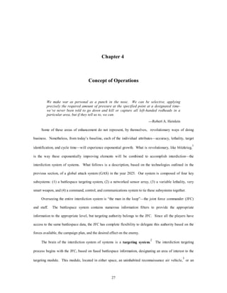 Chapter 4 
Concept of Operations 
We make war as personal as a punch in the nose. We can be selective, applying 
precisely the required amount of pressure at the specified point at a designated time-we’ve 
never been told to go down and kill or capture all left-handed redheads in a 
particular area, but if they tell us to, we can. 
27 
—Robert A. Heinlein 
Some of these areas of enhancement do not represent, by themselves, revolutionary ways of doing 
business. Nonetheless, from today’s baseline, each of the individual attributes—accuracy, lethality, target 
identification, and cycle time—will experience exponential growth. What is revolutionary, like blitzkrieg,1 
is the way these exponentially improving elements will be combined to accomplish interdiction—the 
interdiction system of systems. What follows is a description, based on the technologies outlined in the 
previous section, of a global attack system (GAS) in the year 2025. Our system is composed of four key 
subsystems: (1) a battlespace targeting system, (2) a networked sensor array, (3) a variable lethality, very 
smart weapon, and (4) a command, control, and communications system to tie these subsystems together. 
Overseeing the entire interdiction system is “the man in the loop”—the joint force commander (JFC) 
and staff. The battlespace system contains numerous information filters to provide the appropriate 
information to the appropriate level, but targeting authority belongs to the JFC. Since all the players have 
access to the same battlespace data, the JFC has complete flexibility to delegate this authority based on the 
forces available, the campaign plan, and the desired effect on the enemy. 
The brain of the interdiction system of systems is a targeting system.2 The interdiction targeting 
process begins with the JFC, based on fused battlespace information, designating an area of interest to the 
targeting module. This module, located in either space, an uninhabited reconnaissance air vehicle,3 or an 
 
