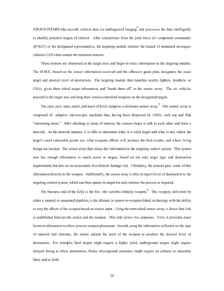 AWACS/JSTARS-like aircraft, collects data via multispectral imaging4 and processes the data intelligently 
to identify potential targets of interest. After concurrence from the joint force air component commander 
(JFACC) or his designated representative, the targeting module initiates the launch of unmanned aerospace 
28 
vehicles UAVs that contain the miniature sensors. 
These sensors are dispersed in the target area and begin to relay information to the targeting module. 
The JFACC, based on the sensor information received and the offensive game plan, designates the exact 
target and desired level of destruction. The targeting module then launches nearby fighters, bombers, or 
UAVs, gives them initial target information, and “hands them off” to the sensor array. The air vehicles 
proceed to the target area and drop their sensor-controlled weapons on the designated targets. 
The eyes, ears, taste, smell, and touch of GAS comprise a miniature sensor array.5 This sensor array is 
composed of adaptive microscopic machines that, having been dispersed by UAVs, seek out and find 
“interesting items.” After attaching to items of interest, the sensors begin to talk to each other and form a 
network. As the network matures, it is able to determine what is a valid target and what is not, where the 
target’s most vulnerable points are, what weapons effects will produce the best results, and where living 
beings are located. The sensor array then relays this information to the targeting control system. This system 
now has enough information to match assets to targets, based on not only target type and destruction 
requirements but also on an assessment of collateral damage risk. Ultimately, the sensors pass some of this 
information directly to the weapon. Additionally, the sensor array is able to report level of destruction to the 
targeting control system, which can then update its target list and continue the process as required. 
The business end of the GAS is the fist—the variable-lethality weapon.6 This weapon, delivered by 
either a manned or unmanned platform, is the ultimate in sensor-to-weapon-linked technology with the ability 
to vary the effects of the weapon based on sensor input. Using the networked sensor array, a direct data link 
is established between the sensor and the weapon. This link serves two purposes. First, it provides exact 
location information to allow precise weapon placement. Second, using the information collected on the type 
of material and structure, the sensor adjusts the yield of the weapon to produce the desired level of 
destruction. For example, hard targets might require a higher yield, underground targets might require 
delayed fusing to allow penetration, flimsy aboveground structures might require an airburst to maximize 
blast, and so forth. 
 