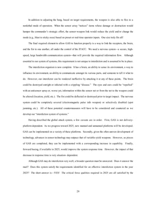 In addition to adjusting the bang, based on target requirements, the weapon is also able to flex to a 
nonlethal mode of operation. When the sensor array “notices” items whose damage or destruction would 
hamper the commander’s strategic effort, the sensor-weapon link would reduce the yield and/or change the 
mode (e.g., blast to sticky ooze) based on preset or real-time operator inputs. One size truly fits all! 
The final required element to allow GAS to function properly is a way to link the receptors, the brain, 
and the fist to one another, all under the control of the JFACC. We need a nervous system—a secure, high-speed, 
large bandwidth communication system¾that will provide the required information flow. Although 
essential to our system of systems, this requirement is not unique to interdiction and is assumed to be in place. 
The interdiction organism is now complete. It has a brain, an ability to sense its environment, a way to 
influence its environment, an ability to communicate amongst its various parts, and someone to tell it what to 
do. However, our interdictor can be rendered ineffective by attacking it at any of these points. The brain 
could be destroyed outright or infected with a crippling “disease.” The eyes and ears could be “repelled” 
with an antisensor spray or, worse yet, information within the sensor net or from the net to the weapon could 
be altered (location, yield, etc.). The fist could be deflected or destroyed prior to target impact. The nervous 
system could be completely severed (electromagnetic pulse info weapon) or selectively disabled (spot 
jamming, etc.). All of these potential countermeasures will have to be considered and countered as we 
29 
develop our “interdiction system of systems.” 
Having described the global attack system, a few caveats are in order. First, GAS is not delivery-platform 
dependent. As we progress toward 2025, new manned and unmanned platforms will be developed. 
GAS can be implemented on a variety of these platforms. Secondly, given the often uneven development of 
technology, advances in sensor technology may outpace that of variable-yield weapons. However, as pieces 
of GAS are completed, they can be implemented with a corresponding increase in capability. Finally, 
forward basing, if available in 2025, would improve the system response time. However, the impact of that 
decrease in response time is very situation- dependent. 
Although GAS may do interdiction very well, a broader question must be answered. Does it answer the 
mail? Does this system satisfy the requirements identified for an effective interdiction system in the year 
2025? The short answer is—YES! The critical force qualities required in 2025 are all satisfied by the 
 