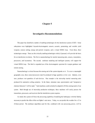 Chapter 5 
Investigative Recommendations 
This paper has identified a number of enabling technologies for the interdiction system of 2025. Some 
subsystems were highlighted: beyond-electromagnetic sensors; acoustic, penetrating, and variable yield 
weapons; sensory netting; energy and particle weapons; and a virtual OODA loop. From these, three 
technologies emerge. These are the critically enabling technologies which, if pursued, will provide the basis 
for an interdiction revolution. The first is nanotechnology for inertial measuring units, sensors, transmitters, 
processors, and locomotion. The second, nonlinear modeling and intelligent systems, will support the 
virtual OODA loop. The third is expanded use of the electromagnetic spectrum for weapon guidance and 
33 
remote sensing. 
Nanotechnology is critical because the sensing end of the system depends on it. To cover a meaningful 
geographic area, these sensor/processors must be produced in huge quantities at low cost. Industry, even 
now, produces vast quantities of such devices. One example is the microchip inertial measuring units 
produced for automotive airbag actuation. In the future, miniature mass spectrometers and “inexpensive 
chemical detectors” will be made.1 Such machines could certainly be adapted to fill the sensing needs of our 
system. Built through use of microchip production techniques, these machines will easily possess the 
transmitters, processors, and receivers that the interdiction system requires. 
As stated, this system will have the processing capability of modeling the battlespace with the fidelity 
necessary to predict the effect of the war fighter’s next move. Today, we can predict the weather for a 12 to 
24-hour period. The nonlinear algorithms used for this, combined with vast processing power, will be 
 