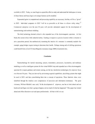 available in 2025. Today, we must begin to expend the effort to study and understand the battlespace in terms 
of chaos theory and fuzzy logic so its unique features can be modeled. 
Exponential gains in computational and processing capability are necessary, but they will be a “given” 
in 2025. Individual computers in 2025 “will be as powerful as all those in silicon valley today.”2 
Commercial enterprise over the next 30 years will provide substantial support for the development of 
34 
nanotechnology and nonlinear modeling. 
The third technology deemed critical is the expanded use of the electromagnetic spectrum. At first 
blush, this seems to have little industrial utility. Guiding a weapon to a precise location within a structure is 
not a peacetime pursuit, but unobtrusively examining the interior of a structure is commonly needed¾for 
example, aging bridges require testing to determine their health. Perhaps mining and oil drilling operations 
could benefit from a Cat (CT) Scan/Magnetic resonance image (MRI) of potential sites. 
Conclusion 
Nanotechnology for inertial measuring, sensors, transmitters, processors, locomotion, and nonlinear 
modeling, as well as intelligent systems for the virtual OODA loop and expanded use of the electromagnetic 
spectrum for weapon guidance and remote sensing, are the key interdiction technologies for airpower focus 
over the next 30 years. They are derived by envisioning required capabilities, describing systems that might 
be used in 2025, and then consolidating them into a concept of operations. These futuristic ideas were 
identified through the timeless core competencies of precision and information dominance. The great 
visionary, William Mitchell, once said, “In the development of airpower, one has to look ahead and not 
backward and figure out what is going to happen, not too much of what has happened.” This paper has looked 
ahead and offers direction to air and space professionals. All that is left is to act. 
 