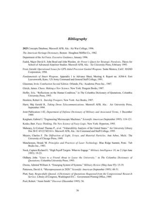 Bibliography 
2025 Concepts Database, Maxwell AFB, Ala.: Air War College, 1996. 
The American Heritage Dictionary, Boston: Houghton Mifflin Co., 1982. 
Department of the Air Force. Executive Guidance, January 1996. 
Fadok, Major David S. John Boyd and John Warden. Air Power’s Quest for Strategic Paralysis, Thesis for 
School of Advanced Airpower Studies. Maxwell AFB, Ala.: Air University Press, February 1995. 
Frost, Gerald. Operational Issues for GPS-Aided Precision Guided Weapons. Santa Monica, Calif.: RAND 
36 
Corporation, 1994. 
Fundamentals of Smart Weapons. Appendix 1 to Advance Sheet, Meeting 4. Report no. A304-4. Fort 
Leavenworth, Kans.: US Army Command and General Staff College, 1991. 
Glassman, Irvin. Combustion Second Edition. Orlando, Fla.: Academic Press Inc., 1987. 
Gleick, James. Chaos, Making a New Science. New York: Penguin Books, 1987. 
Hoffer, Eric. “Reflections on the Human Condition,” in The Columbia Dictionary of Quotations, Columbia 
University Press, 1993. 
Heinlein, Robert A. Starship Troopers. New York: Ace Books, 1987. 
Hurst, Maj Gerald R., Taking Down Telecommunications. Maxwell AFB, Ala.: Air University Press, 
September 1994. 
Joint Publication 1-02, Department of Defense Dictionary of Military and Associated Terms, 1 December 
1989. 
Kaigham, Gabriel J. “Engineering Microscopic Machines.” Scientific American (September 1995): 118-121. 
Kosko, Bart. Fuzzy Thinking, The New Science of Fuzzy Logic. New York: Hyperion, 1993. 
Mahoney, Lt Colonel Thomas P., et al. “Vulnerability Analysis of the United States.” Air University Library 
Doc M-U 43122 M2161v. Maxwell AFB, Ala.: Air Command and Staff College, 1995. 
Meyers, Charles F. The Diffraction of Light, X-rays, and Material Particles. Ann Arbor, Mich.: The 
University of Chicago Press, 1949. 
Munchenyan, Hrand, M. Principles and Practices of Laser Technology. Blue Ridge Summit, Penn.: Tab 
Books Inc., 1983. 
Nock, Captain Richard E. “High Payoff Targets: When to Engage.” Military Intelligence 19, no 2 (Apr-June 
1993): 19-23. 
Oldham, John. “Lines to a Friend About to Leave the University,” in The Columbia Dictionary of 
Quotations, Columbia University Press, 1993. 
Owens, Admiral William A. “Emerging System of Systems.” Military Review (May-June 95): 15-19. 
Patterson, David A. “Microprocessors in 2020.” Scientific American (September 1995): 48-51. 
Platt, Suzy. Respectfully Quoted, A Dictionary of Quotations Requested from the Congressional Research 
Service. Library of Congress, Washington D.C.: Government Printing Office, 1989. 
Pool, Robert. “Atom Smith.” Discover (December 1995): 56. 
 
