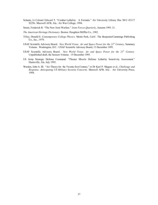 Schantz, Lt Colonel Edward T. “Combat Lethality: A Formula.” Air University Library Doc M-U 43117 
S229c. Maxwell AFB, Ala.: Air War College, 1994. 
Strain, Frederick R. “The New Joint Warfare.” Joint Forces Quarterly, Autumn 1993. 21. 
The American Heritage Dictionary. Boston: Houghton Mifflin Co., 1982. 
Tilley, Donald E. Contemporary College Physics. Menlo Park, Calif.: The Benjamin/Cummings Publishing 
37 
Co., Inc., 1979. 
USAF Scientific Advisory Board. New World Vistas: Air and Space Power for the 21st Century, Summary 
Volume. Washington, D.C.: USAF Scientific Advisory Board, 15 December 1995. 
USAF Scientific Advisory Board. New World Vistas: Air and Space Power for the 21st Century. 
Unpublished draft, the Sensors Volume. 15 December 1995. 
US Army Strategic Defense Command. “Theater Missile Defense Lethality Sensitivity Assessment.” 
Huntsville, Ala. July 1993. 
Warden, John A. III. “Air Theory for the Twenty-first Century,” in Dr Karl P. Magyar et al., Challenge and 
Response, Anticipating US Military Security Concerns. Maxwell AFB, Ala.: Air University Press, 
1994. 
