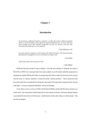 Chapter 1 
Introduction 
Air operations conducted to destroy, neutralize, or delay the enemy’s military potential 
before it can be brought to bear effectively against friendly forces at such a distance 
from friendly forces that detailed integration of each air mission with fire and 
movement of friendly forces is not required. 
1 
—Joint Publication 1-02 
In a time of drastic change it is the learners who inherit the future. The learned usually 
find themselves equipped to live in a world that no longer exists. 
—Eric Hoffer 
And all your future lies beneath your hat. 
—John Oldham 
Interdiction has been around as long as airplanes. From the early attempts at “delaying” the enemy in 
World War I (WW I) by releasing bombs from open cockpits to pre-Normandy battlefield preparation to 
dropping laser guided 2000-pound bombs on unsuspecting Iraqi tanks at night, the desired result has always 
been the same—to “destroy, neutralize, or delay the enemy’s military potential.” These interdiction tasks 
have historically been accomplished by killing the enemy and/or blowing up their equipment before they get 
to the fight—in essence, shaping the battlefield. This has not changed. 
To be effective, the air warriors in WW I, World War II (WWII), and the Gulf War had to perform very 
similar tasks. The airmen had to find the target, deliver the weapons accurately, and ensure adequate lethality 
to accomplish the desired level of destruction. And they had to do these three things in a timely manner. This 
also has not changed. 
 