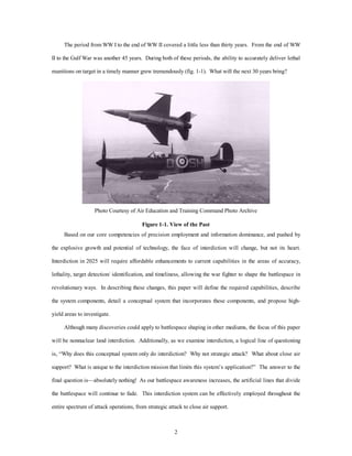 The period from WW I to the end of WW II covered a little less than thirty years. From the end of WW 
II to the Gulf War was another 45 years. During both of these periods, the ability to accurately deliver lethal 
munitions on target in a timely manner grew tremendously (fig. 1-1). What will the next 30 years bring? 
Photo Courtesy of Air Education and Training Command Photo Archive 
Figure 1-1. View of the Past 
Based on our core competencies of precision employment and information dominance, and pushed by 
the explosive growth and potential of technology, the face of interdiction will change, but not its heart. 
Interdiction in 2025 will require affordable enhancements to current capabilities in the areas of accuracy, 
lethality, target detection/ identification, and timeliness, allowing the war fighter to shape the battlespace in 
revolutionary ways. In describing these changes, this paper will define the required capabilities, describe 
the system components, detail a conceptual system that incorporates these components, and propose high-yield 
2 
areas to investigate. 
Although many discoveries could apply to battlespace shaping in other mediums, the focus of this paper 
will be nonnuclear land interdiction. Additionally, as we examine interdiction, a logical line of questioning 
is, “Why does this conceptual system only do interdiction? Why not strategic attack? What about close air 
support? What is unique to the interdiction mission that limits this system’s application?” The answer to the 
final question is—absolutely nothing! As our battlespace awareness increases, the artificial lines that divide 
the battlespace will continue to fade. This interdiction system can be effectively employed throughout the 
entire spectrum of attack operations, from strategic attack to close air support. 
 