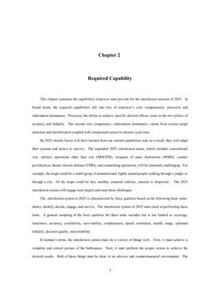Chapter 2 
Required Capability 
This chapter examines the capabilities airpower must provide for the interdiction mission of 2025. In 
broad terms, the required capabilities fall into two of airpower’s core competencies: precision and 
information dominance. Precision, the ability to achieve specific desired effects, rests on the two pillars of 
accuracy and lethality. The second core competency—information dominance—stems from correct target 
detection and identification coupled with compressed sensor-to-shooter cycle time. 
By 2025, hostile forces will have learned from our current capabilities and, as a result, they will adapt 
their systems and tactics to survive. The expanded 2025 interdiction arena, which includes conventional 
war, military operations other than war (MOOTW), weapons of mass destruction (WMD), counter 
proliferation, theater missile defense (TMD), and counterdrug operations, will be extremely challenging. For 
example, the target could be a small group of nonuniformed, lightly armed people walking through a jungle or 
through a city. Or the target could be fast, stealthy, armored vehicles, massed or dispersed. The 2025 
interdiction system will engage such targets and meet those challenges. 
The interdiction system in 2025 is characterized by force qualities based on the following basic tasks: 
detect, identify, decide, engage, and survive. The interdiction system of 2025 must excel at performing these 
tasks. A general sampling of the force qualities for these tasks includes but is not limited to coverage, 
timeliness, accuracy, availability, survivability, completeness, speed, resolution, stealth, range, optimum 
3 
lethality, decision quality, and reliability. 
In layman’s terms, the interdiction system must do a variety of things well. First, it must achieve a 
complete and correct picture of the battlespace. Next, it must perform the proper action to achieve the 
desired results. Both of these things must be done in an adverse and countermeasured environment. The 
 