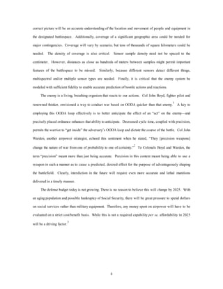 correct picture will be an accurate understanding of the location and movement of people and equipment in 
the designated battlespace. Additionally, coverage of a significant geographic area could be needed for 
major contingencies. Coverage will vary by scenario, but tens of thousands of square kilometers could be 
needed. The density of coverage is also critical. Sensor sample density need not be spaced to the 
centimeter. However, distances as close as hundreds of meters between samples might permit important 
features of the battlespace to be missed. Similarly, because different sensors detect different things, 
multispectral and/or multiple sensor types are needed. Finally, it is critical that the enemy system be 
modeled with sufficient fidelity to enable accurate prediction of hostile actions and reactions. 
The enemy is a living, breathing organism that reacts to our actions. Col John Boyd, fighter pilot and 
renowned thinker, envisioned a way to conduct war based on OODA quicker than that enemy.1 A key to 
employing this OODA loop effectively is to better anticipate the effect of an “act” on the enemy—and 
precisely placed ordnance enhances that ability to anticipate. Decreased cycle time, coupled with precision, 
permits the warrior to “get inside” the adversary’s OODA loop and dictate the course of the battle. Col John 
Warden, another airpower strategist, echoed this sentiment when he stated, “They [precision weapons] 
change the nature of war from one of probability to one of certainty.”2 To Colonels Boyd and Warden, the 
term “precision” meant more than just being accurate. Precision in this context meant being able to use a 
weapon in such a manner as to cause a predicted, desired effect for the purpose of advantageously shaping 
the battlefield. Clearly, interdiction in the future will require even more accurate and lethal munitions 
4 
delivered in a timely manner. 
The defense budget today is not growing. There is no reason to believe this will change by 2025. With 
an aging population and possible bankruptcy of Social Security, there will be great pressure to spend dollars 
on social services rather than military equipment. Therefore, any money spent on airpower will have to be 
evaluated on a strict cost/benefit basis. While this is not a required capability per se, affordability in 2025 
will be a driving factor.3 
 