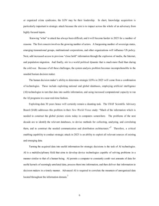 or organized crime syndicates, the LOV may be their leadership. In short, knowledge acquisition is 
particularly important in strategic attack because the aim is to impact across the whole of an adversary from 
6 
highly focused inputs. 
Knowing “what” to attack has always been difficult, and it will become harder in 2025 for a number of 
reasons. The first concern involves the growing number of actors. A burgeoning number of sovereign states, 
emerging transnational groups, multinational corporations, and other organizations will influence US policy. 
Next, add increased access to previous “close hold” information through the explosion of media, the Internet, 
and population migration. And finally, stir in a world political dynamic that is much more fluid than during 
the cold war. Because of all these challenges, the system analysis problem becomes incomprehensible to the 
unaided human decision maker. 
The human decision maker’s ability to determine strategic LOVs in 2025 will come from a combination 
of technologies. These include exploiting national and global databases, employing artificial intelligence 
(AI) technologies to turn that data into usable information, and using increased computational capacity to run 
the AI programs in a near-real-time fashion. 
Exploiting data 30 years hence will certainly remain a daunting task. The USAF Scientific Advisory 
Board (SAB) addresses this problem in their New World Vistas study: “Much of the information which is 
needed to construct the global picture exists today in computers somewhere. The problems of the next 
decade are to identify the relevant databases, to devise methods for collecting, analyzing, and correlating 
them, and to construct the needed communication and distribution architectures.”2 Therefore, a critical 
enabling capability to conduct strategic attack in 2025 is an ability to exploit all relevant sources of existing 
and emerging data. 
Turning the acquired data into useful information for strategic decisions is the task of AI technologies. 
AI is a multidisciplinary field that aims to develop device technologies capable of solving problems in a 
manner similar to that of a human being. AI permits a computer to constantly comb vast amounts of data for 
useful kernels of seemingly unrelated data, process them into information, and then deliver that information to 
decision makers in a timely manner. Advanced AI is required to correlate the mountain of unorganized data 
located throughout the information domain.3 
 