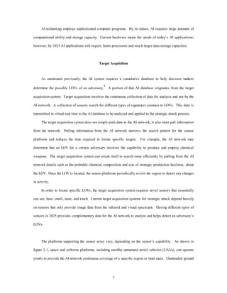 AI technology employs sophisticated computer programs. By its nature, AI requires large amounts of 
computational ability and storage capacity. Current hardware meets the needs of today’s AI applications; 
however, by 2025 AI applications will require faster processors and much larger data storage capacities. 
Target Acquisition 
As mentioned previously, the AI system requires a cumulative database to help decision makers 
determine the possible LOVs of an adversary.4 A portion of that AI database originates from the target 
acquisition system. Target acquisition involves the continuous collection of data for analysis and use by the 
AI network. A collection of sensors search for different types of signatures common to LOVs. This data is 
transmitted in virtual real time to the AI database to be analyzed and applied to the strategic attack process. 
The target acquisition system does not simply push data to the AI network; it also must pull information 
from the network. Pulling information from the AI network narrows the search pattern for the sensor 
platforms and reduces the time required to locate specific targets. For example, the AI network may 
determine that an LOV for a certain adversary involves the capability to produce and employ chemical 
weapons. The target acquisition system can orient itself to search more efficiently by pulling from the AI 
network details such as the probable chemical composition and size of strategic production facilities, about 
the LOV. Once the LOV is located, the sensor platforms periodically revisit the region to detect any changes 
7 
in activity. 
In order to locate specific LOVs, the target acquisition system requires novel sensors that essentially 
can see, hear, smell, taste, and touch. Current target acquisition systems for strategic attack depend heavily 
on sensors that only provide image data from the infrared and visual spectrums. Having different types of 
sensors in 2025 provides complementary data for the AI network to analyze and helps detect an adversary’s 
LOVs. 
The platforms supporting the sensor array vary, depending on the sensor’s capability. As shown in 
figure 2-1, space and airborne platforms, including stealthy unmanned aerial vehicles (UAVs), can operate 
jointly to provide the AI network continuous coverage of a specific region or land mass. Unattended ground 
 
