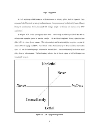 Target Engagement 
In 1943, according to McKitrick et al in The Revolution in Military Affairs, the U.S. Eighth Air Force 
prosecuted only 50 strategic targets during the entire year. In comparison, during the first 24 hours of Desert 
Storm, the combined air forces prosecuted 150 strategic targets—a thousand-fold increase over 1943 
Nonlethal 
Direct Indirect 
9 
capabilities.6 
In the year 2025, air and space power must make a similar leap in capability to ensure that the US 
maintains the advantage against its potential enemies. This will be accomplished through capabilities that 
affect LOVs in a very diverse manner. The system analysis and target acquisition processes provide the 
details of how to engage each LOV. These details can be characterized by the three boundaries depicted in 
figure 2-2. The first boundary ranges from lethal to nonlethal force. The second boundary involves the use of 
either direct or indirect means. The last boundary indicates that the time to engage an LOV will range from 
immediately to never. 
Never 
Immediately 
Lethal 
Figure 2-2. LOV Engagement Spectrum 
 
