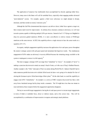 The application of airpower has traditionally been accomplished by directly applying lethal force. 
However, many cases in the future will call for nonlethal force, especially when engaging another advanced 
“post-industrial” society. For example, against a third wave adversary we might attempt to disrupt, 
dominate, and then reorder an enemy’s decision cycle.7 
Although the Gulf War demonstrated that airpower can deliver direct, lethal force against a target set, 
there remains much room for improvement. As military force structures continue to downsize, we will lean 
towards systems capable of affecting multiple LOVs per mission. Instead of an F-117 flying over Baghdad to 
drop two precision guided munitions (PGM), it is more cost-effective to deliver dozens of PGM-type 
munitions on the same mission. In 2025, this capability allows a single mission to have the same results as a 
10 
squadron of F-117s. 
An organic, multiple engagement capability increases the application of air and space power throughout 
the enemy’s strategic system with such great speed and momentum that hyperwar results. The simultaneous 
engagement of LOVs makes an adversary’s recovery difficult because the remaining energy available to the 
system is inadequate to restore it to full capacity.8 
The time to engage a strategic LOV can range from “immediate” to “never.” An example of “never” is 
making a conscious decision not to attack an enemy’s head of state, as in the case of Iraq’s Saddam Hussein. 
Another example is the “Ultra” intercepts of Nazi war plans during World War II. Indeed, Churchill had to 
make numerous painful decisions not to defend Allied assets he knew were going to be attacked for fear of 
alerting the Germans to prior Allied knowledge of their plans.9 On the other hand, we need the capability to 
engage some LOVs “immediately.” An example is a convoy of NBC weapons discovered less than a mile 
away from a hardened storage facility deep inside a mountain. The US might have less than one minute to 
react and destroy these weapons before the engagement opportunity disappears. 
The key to successful target engagement is having the air and space power to execute target engagements 
in terms of lethal or nonlethal force, direct or indirect means, and at the correct time. This will be 
accomplished by a combination of improvements in weapons and strategic attack platforms. 
 