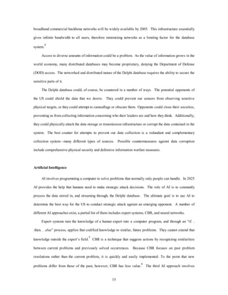 broadband commercial backbone networks will be widely available by 2005. This infrastructure essentially 
gives infinite bandwidth to all users, therefore minimizing networks as a limiting factor for the database 
15 
system.4 
Access to diverse amounts of information could be a problem. As the value of information grows in the 
world economy, many distributed databases may become proprietary, denying the Department of Defense 
(DOD) access. The networked and distributed nature of the Delphi database requires the ability to secure the 
sensitive parts of it. 
The Delphi database could, of course, be countered in a number of ways. The potential opponents of 
the US could shield the data that we desire. They could prevent our sensors from observing sensitive 
physical targets, or they could attempt to camouflage or obscure them. Opponents could close their societies, 
preventing us from collecting information concerning who their leaders are and how they think. Additionally, 
they could physically attack the data storage or transmission infrastructure or corrupt the data contained in the 
system. The best counter for attempts to prevent our data collection is a redundant and complementary 
collection system—many different types of sources. Possible countermeasures against data corruption 
include comprehensive physical security and defensive information warfare measures. 
Artificial Intelligence 
AI involves programming a computer to solve problems that normally only people can handle. In 2025 
AI provides the help that humans need to make strategic attack decisions. The role of AI is to constantly 
process the data stored in, and streaming through, the Delphi database. The ultimate goal is to use AI to 
determine the best way for the US to conduct strategic attack against an emerging opponent. A number of 
different AI approaches exist, a partial list of them includes expert systems, CBR, and neural networks. 
Expert systems turn the knowledge of a human expert into a computer program, and through an “if. . 
.then. . .else” process, applies that codified knowledge to similar, future problems. They cannot extend that 
knowledge outside the expert’s field.5 CBR is a technique that suggests actions by recognizing similarities 
between current problems and previously solved occurrences. Because CBR focuses on past problem 
resolutions rather than the current problem, it is quickly and easily implemented. To the point that new 
problems differ from those of the past, however, CBR has less value.6 The third AI approach involves 
 