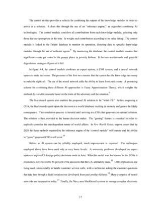 The control module provides a vehicle for combining the outputs of the knowledge modules in order to 
arrive at a solution. It does this through the use of an “inference engine,” an algorithm combining AI 
technologies. The control module considers all contributions from each knowledge module, selecting only 
those that are appropriate at the time. It weighs each contribution according to its value rating. The control 
module is linked to the Delphi database to monitor its operation, directing data to specific knowledge 
modules through the use of software agents.8 By monitoring the database, the control module ensures that 
significant events get routed to the proper place in priority fashion. It devises workarounds and graceful 
17 
degradation strategies if parts of it fail. 
In figure 3-4, the control module combines an expert system, a CBR system, and a neural network 
system to make decisions. The presence of the first two ensures that the system has the knowledge necessary 
to make the right call. The use of the neural network adds the ability to learn from past events. A promising 
scheme for combining these different AI approaches is Fuzzy Approximation Theory, which weights the 
methods by variable amounts based on the traits of the adversary and the situation.9 
The blackboard system also enables the proposed AI solution to be “what if'd.” Before proposing a 
COA, the blackboard expert inputs the decision to a world database residing in memory and games the likely 
consequence. This simulation process is iterated until arriving at a COA that generates an optimal solution. 
The solution is then provided to the human decision maker. The “gaming” feature is essential in order to 
explicitly consider the interdependent nature of world affairs. In New World Vistas, experts assert that by 
2020 the fuzzy methods required by the inference engine of the “control module” will mature and the ability 
to “game” proposed COAs will exist.10 
Before an AI system can be reliably employed, much improvement is required. The techniques 
employed above have been used only at very basic levels. A university professor developed an expert 
system to explain US foreign policy decisions made in Asia. When his model was backcasted to the 1950s it 
predicted a very favorable 86 percent of the decisions that the U.S. ultimately made.11 CBR applications are 
being used commercially to handle customer service calls, with a technician asking the customer questions 
that take him through a fault isolation tree developed from past product failures.12 Many examples of neural 
networks are in operation today.13 Finally, the Navy uses blackboard systems to manage complex electronic 
 