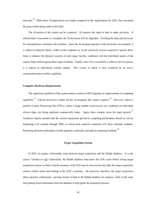 networks.14 While these AI applications are simple compared to the requirements for 2025, they document 
18 
the great strides being made in this field. 
The AI portion of the system can be countered. AI requires the input of data to make decisions. If 
entered data is inaccurate or corrupted, the AI decisions will be degraded. Verifying the data and decisions 
for reasonableness minimizes this problem. Since the AI program operates in the electronic environment, it 
is subject to physical attack—either on the computers or on the electricity sources required to operate them. 
Steps to enhance the physical security of each major facility, combined with the distributed nature of the 
system, helps defend against these types of attacks. Finally, since AI is essentially a software-driven system, 
it is subject to information warfare attacks. This avenue of attack is best countered by an active 
counterinformation warfare capability. 
Computer Hardware Requirements 
The significant capability of the system analysis system of 2025 depends on improvements in computing 
capability.15 Current processors cannot run the AI programs this system requires.16 However, massive 
parallel Central Processing Unit (CPUs), where a large number of processors are combined on individual 
silicon chips, are being exploited commercially today. Again, there remains room for much growth.17 
Technical experts maintain that the current exponential growth in computing performance based on silicon 
technology will continue through 2006, at which point material constraint will force alternate methods. 
Promising alternate technologies include quantum, molecular, and optical computing methods.18 
Target Acquisition System 
In 2025, an organic relationship exists between target acquisition and the Delphi database. It is the 
classic “chicken or egg” relationship: the Delphi database must know the LOV exists before telling target 
acquisition sensors to find it; but the existence of the LOV may be discovered only after the target acquisition 
sensors collect initial data hinting at the LOV’s existence. By necessity, therefore, the target acquisition 
phase operates continuously, passing streams of data to the Delphi database for analysis, while at the same 
time pulling fused information from the database to help guide the acquisition process. 
 