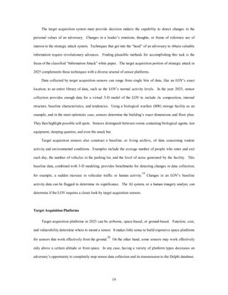 The target acquisition system must provide decision makers the capability to detect changes in the 
personal values of an adversary. Changes in a leader’s emotions, thoughts, or frame of reference are of 
interest to the strategic attack system. Techniques that get into the “head” of an adversary to obtain valuable 
information require revolutionary advances. Finding plausible methods for accomplishing this task is the 
focus of the classified “Information Attack” white paper. The target acquisition portion of strategic attack in 
2025 complements these techniques with a diverse arsenal of sensor platforms. 
Data collected by target acquisition sensors can range from single bits of data, like an LOV’s exact 
location, to an entire library of data, such as the LOV’s normal activity levels. In the year 2025, sensor 
collection provides enough data for a virtual 3-D model of the LOV to include its composition, internal 
structure, baseline characteristics, and tendencies. Using a biological warfare (BW) storage facility as an 
example, and in the most optimistic case, sensors determine the building’s exact dimensions and floor plan. 
They then highlight possible soft spots. Sensors distinguish between rooms containing biological agents, test 
19 
equipment, sleeping quarters, and even the snack bar. 
Target acquisition sensors also construct a baseline, or living archive, of data concerning routine 
activity and environmental conditions. Examples include the average number of people who enter and exit 
each day, the number of vehicles in the parking lot, and the level of noise generated by the facility. This 
baseline data, combined with 3-D modeling, provides benchmarks for detecting changes in data collection; 
for example, a sudden increase in vehicular traffic or human activity.19 Changes in an LOV’s baseline 
activity data can be flagged to determine its significance. The AI system, or a human imagery analyst, can 
determine if the LOV requires a closer look by target acquisition sensors. 
Target Acquisition Platforms 
Target acquisition platforms in 2025 can be airborne, space-based, or ground-based. Function, cost, 
and vulnerability determine where to mount a sensor. It makes little sense to build expensive space platforms 
for sensors that work effectively from the ground.20 On the other hand, some sensors may work effectively 
only above a certain altitude or from space. In any case, having a variety of platform types decreases an 
adversary’s opportunity to completely stop sensor data collection and its transmission to the Delphi database. 
 
