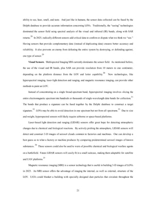 ability to see, hear, smell, and taste. And just like in humans, the sensor data collected can be fused by the 
Delphi database to provide accurate information concerning LOVs. Traditionally, the “seeing” technologies 
dominated the sensor field using spectral analysis of the visual and infrared (IR) bands, along with SAR 
returns.28 In 2025, radically different sensors add critical data to confirm or dispute what we think we “see.” 
Having sensors that provide complementary data (instead of duplicating data) ensures better accuracy and 
reliability. It also prevents an enemy from defeating the entire system by destroying, or defending against, 
21 
one type of sensor.29 
Visual Sensors. Multispectral Imaging MSI currently dominates the sensor field. As mentioned before, 
the use of the visual and IR bands, plus SAR can provide resolution from 10 meters to one centimeter, 
depending on the platform distance from the LOV and loiter capability.30 New technologies, like 
hyperspectral imaging, laser-light detection and ranging, and magnetic resonance imaging, can provide other 
methods to paint an LOV. 
Instead of concentrating on a single broad-spectrum band, hyperspectral imaging involves slicing the 
entire electromagnetic spectrum into hundreds or thousands of single-wavelength data bands for collection.31 
The bands that produce a signature can be fused together by the Delphi database to construct a target 
signature.32 LOVs may be able to avoid detection in one spectrum but not from all spectrums.33 Due to size 
and weight, hyperspectral sensors will likely require airborne or space-based platforms. 
Laser-based light detection and ranging (LIDAR) sensors offer great hope for detecting atmospheric 
changes due to chemical and biological reactions. By actively probing the atmosphere, LIDAR sensors will 
detect and construct 3-D images of aerosol clouds common to factories and machines. One can develop a 
best guess as to what a factory or machine produces by comparing predetermined aerosol images of known 
substances. 34 These sensors could also be used to warn of possible chemical and biological warfare agents 
on a battlefield. Future LIDAR sensors will easily fit in a small suitcase, making them adaptable for satellite 
and UAV platforms.35 
Magnetic resonance imaging (MRI) is a sensor technology that is useful in building 3-D images of LOVs 
in 2025. An MRI sensor offers the advantage of imaging the internal, as well as external, structure of the 
LOV. UAVs could blanket a building with specially designed dust particles that circulate throughout the 
 