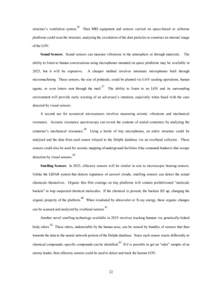 structure’s ventilation system.36 Then MRI equipment and sensors carried on space-based or airborne 
platforms could scan the structure, analyzing the circulation of the dust particles to construct an internal image 
22 
of the LOV. 
Sound Sensors. Sound sensors can measure vibrations in the atmosphere or through materials. The 
ability to listen to human conversations using microphones mounted on space platforms may be available in 
2025, but it will be expensive. A cheaper method involves miniature microphones built through 
micromachining. These sensors, the size of pinheads, could be planted via UAV seeding operations, human 
agents, or even letters sent through the mail.37 The ability to listen to an LOV and its surrounding 
environment will provide early warning of an adversary’s intention, especially when fused with the cues 
detected by visual sensors. 
A second use for acoustical microsensors involves measuring seismic vibrations and mechanical 
resonance. Acoustic resonance spectroscopy can reveal the contents of sealed containers by analyzing the 
container’s mechanical resonance.38 Using a horde of tiny microphones, an entire structure could be 
analyzed and the data from each sensor relayed to the Delphi database via an overhead collector. These 
sensors could also be used for seismic mapping of underground facilities (like command bunkers) that escape 
detection by visual sensors.39 
Smelling Sensors. In 2025, olfactory sensors will be similar in size to microscopic hearing sensors. 
Unlike the LIDAR system that detects signatures of aerosol clouds, smelling sensors can detect the actual 
chemicals themselves. Organic thin film coatings on tiny platforms will contain prefabricated “molecule 
buckets” to trap suspected chemical molecules. If the chemical is present, the buckets fill up, changing the 
organic property of the platform.40 When irradiated by ultraviolet or X-ray energy, these organic changes 
can be scanned and analyzed by overhead sensors.41 
Another novel smelling technology available in 2025 involves tracking humans via genetically-linked 
body odors.42 These odors, undetectable by the human nose, can be sensed by bundles of sensors that then 
transmit the data to the neural network portion of the Delphi database. Since each sensor reacts differently to 
chemical compounds, specific compounds can be identified.43 If it is possible to get an “odor” sample of an 
enemy leader, then olfactory sensors could be used to detect and track the human LOV. 
 