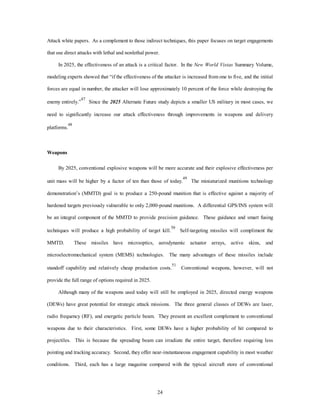 Attack white papers. As a complement to those indirect techniques, this paper focuses on target engagements 
that use direct attacks with lethal and nonlethal power. 
In 2025, the effectiveness of an attack is a critical factor. In the New World Vistas Summary Volume, 
modeling experts showed that “if the effectiveness of the attacker is increased from one to five, and the initial 
forces are equal in number, the attacker will lose approximately 10 percent of the force while destroying the 
enemy entirely.”47 Since the 2025 Alternate Future study depicts a smaller US military in most cases, we 
need to significantly increase our attack effectiveness through improvements in weapons and delivery 
24 
platforms.48 
Weapons 
By 2025, conventional explosive weapons will be more accurate and their explosive effectiveness per 
unit mass will be higher by a factor of ten than those of today.49 The miniaturized munitions technology 
demonstration’s (MMTD) goal is to produce a 250-pound munition that is effective against a majority of 
hardened targets previously vulnerable to only 2,000-pound munitions. A differential GPS/INS system will 
be an integral component of the MMTD to provide precision guidance. These guidance and smart fusing 
techniques will produce a high probability of target kill.50 Self-targeting missiles will compliment the 
MMTD. These missiles have microoptics, aerodynamic actuator arrays, active skins, and 
microelectromechanical system (MEMS) technologies. The many advantages of these missiles include 
standoff capability and relatively cheap production costs.51 Conventional weapons, however, will not 
provide the full range of options required in 2025. 
Although many of the weapons used today will still be employed in 2025, directed energy weapons 
(DEWs) have great potential for strategic attack missions. The three general classes of DEWs are laser, 
radio frequency (RF), and energetic particle beam. They present an excellent complement to conventional 
weapons due to their characteristics. First, some DEWs have a higher probability of hit compared to 
projectiles. This is because the spreading beam can irradiate the entire target, therefore requiring less 
pointing and tracking accuracy. Second, they offer near-instantaneous engagement capability in most weather 
conditions. Third, each has a large magazine compared with the typical aircraft store of conventional 
 