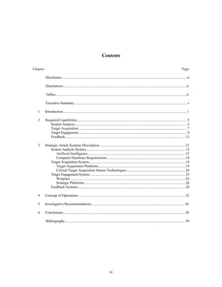 Contents 
Chapter Page 
Disclaimer..........................................................................................................................................ii 
Illustrations........................................................................................................................................iv 
Tables................................................................................................................................................iv 
Executive Summary ............................................................................................................................v 
1 Introduction.........................................................................................................................................1 
2 Required Capabilities .........................................................................................................................5 
System Analysis............................................................................................................................5 
Target Acquisition ........................................................................................................................7 
Target Engagement........................................................................................................................9 
Feedback.....................................................................................................................................11 
3 Strategic Attack Systems Description ...............................................................................................12 
System Analysis System..............................................................................................................13 
Artificial Intelligence............................................................................................................15 
Computer Hardware Requirements.......................................................................................18 
Target Acquisition System..........................................................................................................18 
Target Acquisition Platforms ................................................................................................19 
Critical Target Acquisition Sensor Technologies .................................................................20 
Target Engagement System..........................................................................................................23 
Weapons ...............................................................................................................................24 
Strategic Platforms................................................................................................................26 
Feedback Systems.......................................................................................................................28 
4 Concept of Operations ......................................................................................................................32 
5 Investigative Recommendations........................................................................................................36 
6 Conclusions.......................................................................................................................................38 
Bibliography.....................................................................................................................................39 
iii 
 