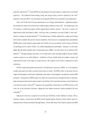 projectiles and missiles.52 Fourth, DEWs have the potential to be much cheaper to support than conventional 
explosives. The traditional bomb loading, fusing, and storage facility could be replaced by the “fuel” 
required to source the DEW. Last, and maybe most important, DEWs can be nonlethal in some applications. 
Lasers will be the first to become operational on our strategic attack platforms. Significant progress 
has already been made in the airborne laser (ABL) program, underway since 1992. The program gives the 
U.S. military a credible boost-phase defense against theater ballistic missiles. This laser is slated to be 
flight-tested in 2002 and fielded in 2006. Each laser shot is estimated to cost only $1,000 in “laser fuel,” 
which is a mixture of common chemicals.53 Cost-effectiveness is further enhanced by a single mission being 
able to deliver multiple shots prior to mission completion. Recent success in using high density polyethylene 
(HDPE) plastic in the chemical oxygen iodine laser (COIL) can save on material cost by a factor of 100 and 
on machining cost by a factor of three—all without degrading laser performance. Because it is nine times 
lighter than the metals normally used in constructing lasers, HDPE is an ideal choice for an airborne COIL 
platform.54 Through techniques like these, we can make lasers small and light enough to become modular 
weapons systems on our strike platforms. Limitations of lasers include being fair-weather weapons and 
requiring dwell times in the range of seconds; however, RF weapons can be used to compensate for these 
25 
weaknesses. 
The RF weapon showing the most promise is the high power microwave (HPM). It is not limited by 
weather and requires less than a second of dwell time on a target. The HPM’s effect on electronic devices 
ranges from disruption to destruction, depending on the target’s electromagnetic susceptibility and the HPM 
parameters. Energy from an HPM weapon can couple into system electronics through front door or back door 
paths at frequencies that may be either in-band or out-of-band. This means that electronics can be burned out 
even when the system is turned off.55 In general, the susceptibility of electronics to an HPM increases as the 
scale size of the electronics decreases, making the most modern electronic systems potentially the most 
vulnerable.56 
High power microwave weapons also provide great flexibility in their lethality by having “dial-a-frequency” 
options. In most cases, the HPM could be targeted against electronic systems and be tuned to a 
frequency that would pass harmlessly through humans. On the other hand, if the situation required, the HPM 
 