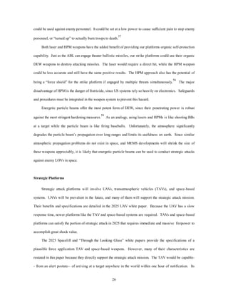 could be used against enemy personnel. It could be set at a low power to cause sufficient pain to stop enemy 
personnel, or “turned up” to actually burn troops to death.57 
Both laser and HPM weapons have the added benefit of providing our platforms organic self-protection 
capability. Just as the ABL can engage theater ballistic missiles, our strike platforms could use their organic 
DEW weapons to destroy attacking missiles. The laser would require a direct hit, while the HPM weapon 
could be less accurate and still have the same positive results. The HPM approach also has the potential of 
being a “force shield” for the strike platform if engaged by multiple threats simultaneously.58 The major 
disadvantage of HPM is the danger of fratricide, since US systems rely so heavily on electronics. Safeguards 
and procedures must be integrated in the weapon system to prevent this hazard. 
Energetic particle beams offer the most potent form of DEW, since their penetrating power is robust 
against the most stringent hardening measures.59 As an analogy, using lasers and HPMs is like shooting BBs 
at a target while the particle beam is like firing baseballs. Unfortunately, the atmosphere significantly 
degrades the particle beam’s propagation over long ranges and limits its usefulness on earth. Since similar 
atmospheric propagation problems do not exist in space, and MEMS developments will shrink the size of 
these weapons appreciably, it is likely that energetic particle beams can be used to conduct strategic attacks 
26 
against enemy LOVs in space. 
Strategic Platforms 
Strategic attack platforms will involve UAVs, transatmospheric vehicles (TAVs), and space-based 
systems. UAVs will be prevalent in the future, and many of them will support the strategic attack mission. 
Their benefits and specifications are detailed in the 2025 UAV white paper. Because the UAV has a slow 
response time, newer platforms like the TAV and space-based systems are required. TAVs and space-based 
platforms can satisfy the portion of strategic attack in 2025 that requires immediate and massive firepower to 
accomplish great shock value. 
The 2025 Spacelift and “Through the Looking Glass” white papers provide the specifications of a 
plausible force application TAV and space-based weapons. However, many of their characteristics are 
restated in this paper because they directly support the strategic attack mission. The TAV would be capable- 
- from an alert posture-- of arriving at a target anywhere in the world within one hour of notification. Its 
 
