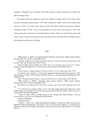 equipment. Nonetheless, the “assessment” part of BDA remains a constant requirement for efficient and 
29 
effective strategic attack. 
The platform and sensor capabilities required for feedback in strategic attack are the same as those 
discussed in the target acquisition phase. This further illustrates the organic nature of the strategic attack 
process as a whole. The visual sensors placed on space and airborne platforms can provide continuous 
multispectral images of LOVs. However the importance of visual sensors may decrease in 2025 as the 
strategic attack process relies more on nonlethal methods of attack. In this case, non-traditional sensors that 
can hear, smell, or taste become essential by providing important bits of data that allow the Delphi system to 
piece together the effectiveness of an attack. 
Notes 
1 2025 Concept, no. 900374, “Living World-Wide Intelligence Data Basing,” 2025 concepts database 
(Maxwell AFB, Ala.: Air War College/2025, 1996). 
2 Joseph W. Wilkinson, Accounting Information Systems: Essential Concepts and Applications, 2nd 
ed. (New York: John Wiley & Sons, 1993), 219-221. 
3 USAF Scientific Advisory Board, New World Vistas: Air and Space Power for the 21st Century, 
summary volume (Washington, D.C.: USAF Scientific Advisory Board, 15 December 1995), 87. 
4 Ibid. 
5 John W. Griesser, “Experts Among Us,” Business Horizons 35, no. 3 (May-June 1992): 77-80. 
6 J.J. Daniels and E.L. Rissland., “A Case-Based Approach to Intelligent Information Retrieval,” 1995. 
On-line Internet, 3 January 1996, available from http://cbr-www.cs.umass.edu/abstracts.html#Daniels:CBR-Approach- 
to-IR. 
7 Peter J. Denning, Neural Networks,” American Scientist 86, no. 4, (July-August 1992): 426-429. 
8 2025 Concept, no. 900446, “Automated Enemy Analysis Software,” 2025 concepts database 
(Maxwell AFB, Ala.: Air War College/2025, 1996). 
9 Bart Kosco, Fuzzy Thinking, The New Science of Fuzzy Logic, (New York: Hyperion, 1993), 156- 
223. 
10 
New World Vistas, summary volume, C1-C15. The study suggests that the best approach for using 
software agents in this fashion is to have the agent generate specific data/task requests, rather than have it 
remotely travel the distributed database. 
11 Charles S. Taber, “POLI: An Expert System of U.S. Foreign Policy Belief Systems,” American 
Political Science Review 86, no. 4 (December 1992): 888-904. 
12 Daniels and Rissland. 
13 Denning, 426-429. 
14 Randall J. Calistri-Yeh, “Applying Blackboard Techniques to Real-Time Signal Processing and 
Multimedia Network Management,” Proceedings of the 7th International Conference on Industrial and 
Engineering Applications of Artificial Intelligence and Expert Systems, June 1994 (Austin, Tex.: IEA/AIE), 
593-599. 
 