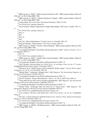 15 2025 Concept, no. 900397, “Multi-Concurrent Operations CPU,” 2025 concepts database (Maxwell 
30 
AFB, Ala.: Air War College/2025, 1996). 
16 2025 Concept, no. 900791, “Quantum Mechanical Computer,” 2025 concepts database (Maxwell 
AFB, Ala.: Air War College/2025, 1996). 
17 George Gilder, Microcosm, (New York: Simon & Schuster, 1989), 319-330. 
18 
New World Vistas, summary volume, 90. 
19 Oscar Firschein, “Defense Applications of Image Understanding,” IEEE Expert, October 1995, 11- 
17.. 
20 
New World Vistas, summary volume, 22. 
21 Ibid., 21. 
22 Ibid. 
23 Ibid., 22 
24 Ibid. 
25 Gary Stix, “Micron Machinations,” Scientific American, November 1992, 107. 
26 Naomasa Nakajima, “Micromachines,” The Futurist, January 1994, 50. 
27 2025 Concept, no. 900288, “Swarms of Micro-Machines,” 2025 concepts database (Maxwell AFB, 
Ala.: Air War College/2025, 1996). 
28 “Leveraging the Infosphere: Surveillance and Reconnaissance in 2020,” Airpower Journal 2, vol. 9 
no. 2 (Summer 1995): 14. 
29 Ibid., 12. 
30 
New World Vistas, summary volume, 21. 
31 2025 Concept, no. 900215, “Weather Data Collection/Display,” 2025 concepts database (Maxwell 
AFB, Ala.: Air War College/2025, 1996). 
32 “Leveraging the Infosphere: Surveillance and Reconnaissance in 2020,” 15. 
33 USAF Scientific Advisory Board, New World Vistas: Air and Space Power for the 21st Century 
(unpublished draft, the sensors volume, 15 December 1995), vi. 
34 William B. Scott, “LIDAR System to Detect Biological Warfare Agents,” Aviation Week & Space 
Technology, vol. 143, no. 2 (13 November 1995): 44. 
35 Michael Black, “Technology’s Brightest Stars,” R&D Magazine: The International Magazine of 
Research and Development ( October 1993), 58. 
36 “Leveraging the Infosphere: Surveillance and Reconnaissance in 2020,” 12. 
37 David E. Newland, “Acoustic Micromachines,” Nature, vol. 370, no. 6484 (7 July 1994): 21. 
38 “Three DOE Devices Will Assist in Weapons Dismantlement,” R&D Magazine: The International 
Magazine of Research and Development ( September 1995), 36. 
39 “Leveraging the Infosphere: Surveillance and Reconnaissance in 2020,” 17. 
40 Barbara Smith, “Technology Takes the Pinch Out of ‘Going Green’,” R&D Magazine: The 
International Magazine of Research and Development (September 1995), 45. 
41 
New World Vistas, (unpublished draft, the sensors volume), 164. 
42 Clive Cookson, “The Rise of the Robot Nose,” World Press Review, vol. 42, no. 9 (September 
1995): 36. 
43 Otis Port, “A Nasal Network to Sniff Out Friend or Foe,” Business Week: Industrial/Technology 
Edition, no. 3454 (11 December 1995): 115. 
44 
New World Vistas, (unpublished draft, the sensors volume), 164. 
45 “Leveraging the Infosphere: Surveillance and Reconnaissance in 2020,” 18. 
46 2025 Concept, no. 900469, “Hitchhiking Sensors,” 2025 concepts database (Maxwell AFB, Ala.: 
Air War College/2025, 1996). 
 