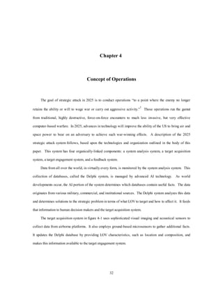 Chapter 4 
Concept of Operations 
The goal of strategic attack in 2025 is to conduct operations “to a point where the enemy no longer 
retains the ability or will to wage war or carry out aggressive activity.”1 Those operations run the gamut 
from traditional, highly destructive, force-on-force encounters to much less invasive, but very effective 
computer-based warfare. In 2025, advances in technology will improve the ability of the US to bring air and 
space power to bear on an adversary to achieve such war-winning effects. A description of the 2025 
strategic attack system follows, based upon the technologies and organization outlined in the body of this 
paper. This system has four organically-linked components: a system analysis system, a target acquisition 
system, a target engagement system, and a feedback system. 
Data from all over the world, in virtually every form, is monitored by the system analysis system. This 
collection of databases, called the Delphi system, is managed by advanced AI technology. As world 
developments occur, the AI portion of the system determines which databases contain useful facts. The data 
originates from various military, commercial, and institutional sources. The Delphi system analyzes this data 
and determines solutions to the strategic problem in terms of what LOV to target and how to affect it. It feeds 
that information to human decision makers and the target acquisition system. 
The target acquisition system in figure 4-1 uses sophisticated visual imaging and acoustical sensors to 
collect data from airborne platforms. It also employs ground-based microsensors to gather additional facts. 
It updates the Delphi database by providing LOV characteristics, such as location and composition, and 
makes this information available to the target engagement system. 
32 
 