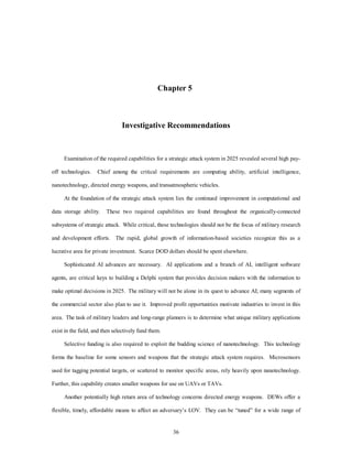 Chapter 5 
Investigative Recommendations 
Examination of the required capabilities for a strategic attack system in 2025 revealed several high pay-off 
technologies. Chief among the critical requirements are computing ability, artificial intelligence, 
nanotechnology, directed energy weapons, and transatmospheric vehicles. 
At the foundation of the strategic attack system lies the continued improvement in computational and 
data storage ability. These two required capabilities are found throughout the organically-connected 
subsystems of strategic attack. While critical, these technologies should not be the focus of military research 
and development efforts. The rapid, global growth of information-based societies recognize this as a 
lucrative area for private investment. Scarce DOD dollars should be spent elsewhere. 
Sophisticated AI advances are necessary. AI applications and a branch of AI, intelligent software 
agents, are critical keys to building a Delphi system that provides decision makers with the information to 
make optimal decisions in 2025. The military will not be alone in its quest to advance AI; many segments of 
the commercial sector also plan to use it. Improved profit opportunities motivate industries to invest in this 
area. The task of military leaders and long-range planners is to determine what unique military applications 
36 
exist in the field, and then selectively fund them. 
Selective funding is also required to exploit the budding science of nanotechnology. This technology 
forms the baseline for some sensors and weapons that the strategic attack system requires. Microsensors 
used for tagging potential targets, or scattered to monitor specific areas, rely heavily upon nanotechnology. 
Further, this capability creates smaller weapons for use on UAVs or TAVs. 
Another potentially high return area of technology concerns directed energy weapons. DEWs offer a 
flexible, timely, affordable means to affect an adversary’s LOV. They can be “tuned” for a wide range of 
 