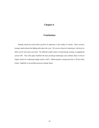 Chapter 6 
Conclusions 
Strategic attack has always held a position of importance in the conduct of warfare. Done correctly, 
strategic attack shortens the fighting and reduces the costs. All warriors dream of conducting it with decisive 
effect, yet few have been successful. The difficulty usually centers on determining, locating, or engaging the 
correct LOV. This white paper identifies the most promising technologies and combines them to form an 
organic system for conducting strategic attack in 2025. Embracing these concepts provides a “hit’em where 
it hurts” capability to successfully prosecute strategic attack. 
38 
 