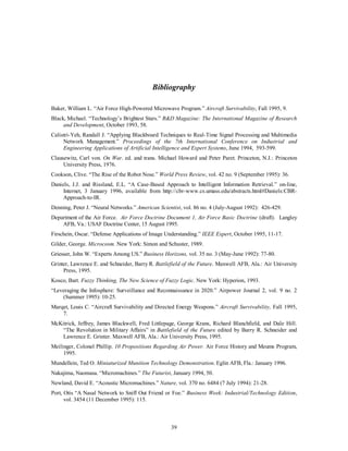 Bibliography 
Baker, William L. “Air Force High-Powered Microwave Program.” Aircraft Survivability, Fall 1995, 9. 
Black, Michael. “Technology’s Brightest Stars.” R&D Magazine: The International Magazine of Research 
39 
and Development, October 1993, 58. 
Calistri-Yeh, Randall J. “Applying Blackboard Techniques to Real-Time Signal Processing and Multimedia 
Network Management.” Proceedings of the 7th International Conference on Industrial and 
Engineering Applications of Artificial Intelligence and Expert Systems, June 1994, 593-599. 
Clausewitz, Carl von. On War. ed. and trans. Michael Howard and Peter Paret. Princeton, N.J.: Princeton 
University Press, 1976. 
Cookson, Clive. “The Rise of the Robot Nose.” World Press Review, vol. 42 no. 9 (September 1995): 36. 
Daniels, J.J. and Rissland, E.L. “A Case-Based Approach to Intelligent Information Retrieval.” on-line, 
Internet, 3 January 1996, available from http://cbr-www.cs.umass.edu/abstracts.html#Daniels:CBR-Approach- 
to-IR. 
Denning, Peter J. “Neural Networks.” American Scientist, vol. 86 no. 4 (July-August 1992): 426-429. 
Department of the Air Force. Air Force Doctrine Document 1, Air Force Basic Doctrine (draft). Langley 
AFB, Va.: USAF Doctrine Center, 15 August 1995. 
Firschein, Oscar. “Defense Applications of Image Understanding.” IEEE Expert, October 1995, 11-17. 
Gilder, George. Microcosm. New York: Simon and Schuster, 1989. 
Griesser, John W. “Experts Among US.” Business Horizons, vol. 35 no. 3 (May-June 1992): 77-80. 
Grinter, Lawrence E. and Schneider, Barry R. Battlefield of the Future. Maxwell AFB, Ala.: Air University 
Press, 1995. 
Kosco, Bart. Fuzzy Thinking, The New Science of Fuzzy Logic. New York: Hyperion, 1993. 
“Leveraging the Infosphere: Surveillance and Reconnaissance in 2020.” Airpower Journal 2, vol. 9 no. 2 
(Summer 1995): 10-25. 
Marqet, Louis C. “Aircraft Survivability and Directed Energy Weapons.” Aircraft Survivability, Fall 1995, 
7. 
McKitrick, Jeffrey, James Blackwell, Fred Littlepage, George Krans, Richard Blanchfield, and Dale Hill. 
“The Revolution in Military Affairs” in Battlefield of the Future edited by Barry R. Schneider and 
Lawrence E. Grinter. Maxwell AFB, Ala.: Air University Press, 1995. 
Meilinger, Colonel Phillip. 10 Propositions Regarding Air Power. Air Force History and Meums Program, 
1995. 
Mundellein, Ted O. Miniaturized Munition Technology Demonstration. Eglin AFB, Fla.: January 1996. 
Nakajima, Naomasa. “Micromachines.” The Futurist, January 1994, 50. 
Newland, David E. “Acoustic Micromachines.” Nature, vol. 370 no. 6484 (7 July 1994): 21-28. 
Port, Otis “A Nasal Network to Sniff Out Friend or Foe.” Business Week: Industrial/Technology Edition, 
vol. 3454 (11 December 1995): 115. 
 