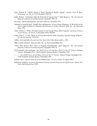 Scott, William B. “LIDAR System to Detect Biological Warfare Agents.” Aviation Week & Space 
Technology, vol. 143, no. 2 (13 November 1995): 44. 
Smith, Barbara. “Technology Takes the Pinch Out of ‘Going Green’.” R&D Magazine: The International 
Magazine of Research and Development, September 1995, 45. 
Stix, Gary. “Micron Machinations.” Scientific American, November 1992. 
Szafranski, Colonel Richard. “Parallel War and Hyperwar: Is Every Want a Weakness,” in Battlefield of the 
Future edited by Barry R. Schneider and Lawrence E. Grinter. Maxwell AFB, Ala.: Air University 
Press, 1995. 
Tabor, Charles S. “POLI: An Expert System of US Foreign Policy Belief Systems.” American Political 
Science Review, vol. 86, no. 4, (December 1992): 888-904. 
Tatum, John T. “A New Threat to Aircraft Survivability: Radio Frequency Directed Energy Weapons.” 
40 
Aircraft Survivability, Fall 1995. 
Toffler, Alvin and Heidi. War and Anti-War. New York: Little, Brown and Co., 1993. 
2025 Concepts Database. Maxwell AFB, Ala.: Air War College/2025, 1996. 
“Three DOE Devices Will Assist in Weapons Dismantlement.” R&D Magazine: The International 
Magazine of Research and Development, September 1995, 36. 
USAF Scientific Advisory Board. New World Vistas: Air and Space Power for the 21st Century, Summary 
Volume. Washington, D.C.: USAF Scientific Advisory Board, 15 December 1995. 
———. New World Vistas: Air and Space Power for the 21st Century, Sensors Volume. Washington, D.C.: 
USAF Scientific Advisory Board, 15 December 1995. 
Watkins, Steve. “Service Closes in on an Airborne Laser.” Air Force Times, 21 August 1995, 7. 
Wilkinson, Joseph W. Accounting Information Systems: Essential Concepts and Applications. 2nd ed. New 
York: John Wiley & Sons, 1993. 
