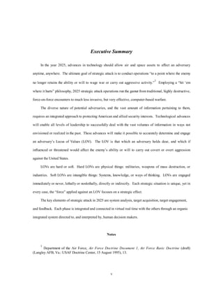 Executive Summary 
In the year 2025, advances in technology should allow air and space assets to affect an adversary 
anytime, anywhere. The ultimate goal of strategic attack is to conduct operations “to a point where the enemy 
no longer retains the ability or will to wage war or carry out aggressive activity.”1 Employing a “hit ‘em 
where it hurts” philosophy, 2025 strategic attack operations run the gamut from traditional, highly destructive, 
force-on-force encounters to much less invasive, but very effective, computer-based warfare. 
The diverse nature of potential adversaries, and the vast amount of information pertaining to them, 
requires an integrated approach to protecting American and allied security interests. Technological advances 
will enable all levels of leadership to successfully deal with the vast volumes of information in ways not 
envisioned or realized in the past. These advances will make it possible to accurately determine and engage 
an adversary’s Locus of Values (LOV). The LOV is that which an adversary holds dear, and which if 
influenced or threatened would affect the enemy’s ability or will to carry out covert or overt aggression 
v 
against the United States. 
LOVs are hard or soft. Hard LOVs are physical things: militaries, weapons of mass destruction, or 
industries. Soft LOVs are intangible things: Systems, knowledge, or ways of thinking. LOVs are engaged 
immediately or never, lethally or nonlethally, directly or indirectly. Each strategic situation is unique, yet in 
every case, the “force” applied against an LOV focuses on a strategic effect. 
The key elements of strategic attack in 2025 are system analysis, target acquisition, target engagement, 
and feedback. Each phase is integrated and connected in virtual real time with the others through an organic 
integrated system directed to, and interpreted by, human decision makers. 
Notes 
1 Department of the Air Force, Air Force Doctrine Document 1, Air Force Basic Doctrine (draft) 
(Langley AFB, Va.: USAF Doctrine Center, 15 August 1995), 13. 
 
