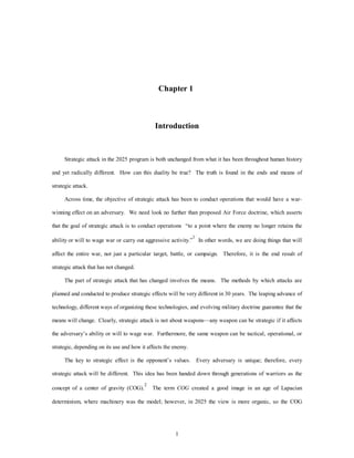 Chapter 1 
Introduction 
Strategic attack in the 2025 program is both unchanged from what it has been throughout human history 
and yet radically different. How can this duality be true? The truth is found in the ends and means of 
1 
strategic attack. 
Across time, the objective of strategic attack has been to conduct operations that would have a war-winning 
effect on an adversary. We need look no further than proposed Air Force doctrine, which asserts 
that the goal of strategic attack is to conduct operations “to a point where the enemy no longer retains the 
ability or will to wage war or carry out aggressive activity.”1 In other words, we are doing things that will 
affect the entire war, not just a particular target, battle, or campaign. Therefore, it is the end result of 
strategic attack that has not changed. 
The part of strategic attack that has changed involves the means. The methods by which attacks are 
planned and conducted to produce strategic effects will be very different in 30 years. The leaping advance of 
technology, different ways of organizing these technologies, and evolving military doctrine guarantee that the 
means will change. Clearly, strategic attack is not about weapons—any weapon can be strategic if it affects 
the adversary’s ability or will to wage war. Furthermore, the same weapon can be tactical, operational, or 
strategic, depending on its use and how it affects the enemy. 
The key to strategic effect is the opponent’s values. Every adversary is unique; therefore, every 
strategic attack will be different. This idea has been handed down through generations of warriors as the 
concept of a center of gravity (COG).2 The term COG created a good image in an age of Lapacian 
determinism, where machinery was the model; however, in 2025 the view is more organic, so the COG 
 