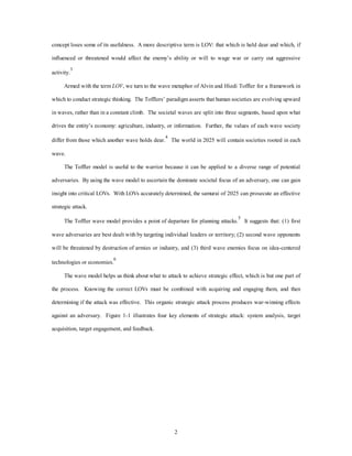 concept loses some of its usefulness. A more descriptive term is LOV: that which is held dear and which, if 
influenced or threatened would affect the enemy’s ability or will to wage war or carry out aggressive 
2 
activity.3 
Armed with the term LOV, we turn to the wave metaphor of Alvin and Hiedi Toffler for a framework in 
which to conduct strategic thinking. The Tofflers’ paradigm asserts that human societies are evolving upward 
in waves, rather than in a constant climb. The societal waves are split into three segments, based upon what 
drives the entity’s economy: agriculture, industry, or information. Further, the values of each wave society 
differ from those which another wave holds dear.4 The world in 2025 will contain societies rooted in each 
wave. 
The Toffler model is useful to the warrior because it can be applied to a diverse range of potential 
adversaries. By using the wave model to ascertain the dominate societal focus of an adversary, one can gain 
insight into critical LOVs. With LOVs accurately determined, the samurai of 2025 can prosecute an effective 
strategic attack. 
The Toffler wave model provides a point of departure for planning attacks.5 It suggests that: (1) first 
wave adversaries are best dealt with by targeting individual leaders or territory; (2) second wave opponents 
will be threatened by destruction of armies or industry, and (3) third wave enemies focus on idea-centered 
technologies or economies.6 
The wave model helps us think about what to attack to achieve strategic effect, which is but one part of 
the process. Knowing the correct LOVs must be combined with acquiring and engaging them, and then 
determining if the attack was effective. This organic strategic attack process produces war-winning effects 
against an adversary. Figure 1-1 illustrates four key elements of strategic attack: system analysis, target 
acquisition, target engagement, and feedback. 
 