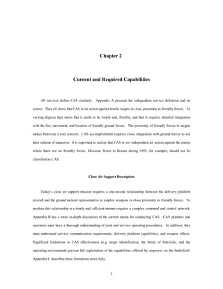Chapter 2 
Current and Required Capabilities 
All services define CAS similarly. Appendix A presents the independent service definition and its 
source. They all stress that CAS is air action against hostile targets in close proximity to friendly forces. To 
varying degrees they stress that it needs to be timely and, flexible, and that it requires detailed integration 
with the fire, movement, and location of friendly ground forces. The proximity of friendly forces to targets 
makes fratricide a real concern. CAS accomplishment requires close integration with ground forces to aid 
their scheme of maneuver. It is important to realize that CAS is not independent air action against the enemy 
where there are no friendly forces. Missions flown in Bosnia during 1995, for example, should not be 
3 
classified as CAS. 
Close Air Support Description 
Today’s close air support mission requires a one-on-one relationship between the delivery platform 
aircraft and the ground tactical representative to employ weapons in close proximity to friendly forces. To 
produce this relationship in a timely and, efficient manner requires a complex command and control network. 
Appendix B has a more in-depth discussion of the current means for conducting CAS. CAS planners and 
operators must have a thorough understanding of joint and service operating procedures. In addition, they 
must understand service communication requirements, delivery platform capabilities, and weapon effects. 
Significant limitations to CAS effectiveness (e.g. target identification, the threat of fratricide, and the 
operating environment) prevent full exploitation of the capabilities offered by airpower on the battlefield. 
Appendix C describes these limitations more fully. 
 