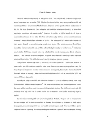 Close Air Support Issues 
The CAS debate will be entering its 80th year in 2025. The Army and the Air Force disagree over 
several issues about how to conduct CAS. Mission allocation priorities, target tactics, timeliness, night and 
weather capabilities-- all constrain CAS effectiveness. Proposed service-specific solutions are the source of 
this rift. The Army feels that Air Force allocation and acquisition priorities neglect CAS in favor of air 
superiority, interdiction, and strategic strike.1 However, the realities of 2025’s battlefield will force an 
accommodation between the two sides. The Army will acknowledge that CAS aircraft cannot loiter inside 
the enemy’s antiaircraft envelope and expect to survive. The lethality of 2025 antiaircraft weapons will 
place greater demands on aircraft operating around enemy troops. After action reports on Desert Storm 
showed that CAS aircraft (A-10s and AV-8Bs) suffered the highest number of combat losses. 2 Uninhabited 
aerial vehicles (UAVs) can currently loiter over a battlefield to provide reconnaissance data to collection 
agencies. These vehicles are readily adaptable for ground attack missions, especially when a significant 
antiaircraft threat exists. This fulfills the Army’s need for ubiquitous airpower presence. 
Army doctrine demands high tempo 24-hour-a-day, all-weather operations. Current CAS shortfalls in 
poor weather and night conditions capability make Army planners reluctant to plan operations where Air 
Force firepower integration is essential to mission success. Consequently, the Army has often excluded CAS 
from their scheme of maneuver. These environmental limitations to CAS will be overcome by 2025, thus 
4 
making CAS more dependable. 
Currently the Army is concerned that “immediate response” CAS is not responsive enough to the Army 
field commander and his scheme of maneuver.3 The Army desires on-call, near instantaneous assets, even if 
that means holding back those assets from accomplishing multiple missions. The Air Force wants to take full 
advantage of the high sortie rate of combat aircraft and not hold back assets on the chance they might be 
needed. 
Several improvements by 2025 will serve to mitigate CAS shortfalls. Weapons will be more versatile; 
the same weapon will be able to reconfigure to fragment for soft targets or penetrate for hard targets. 
Consequently, mission tasking will be less restricted by aircraft weapons load. Weapons will have greater 
ranges and stand-off capability. All surface-attacking aircraft will be capable of precision weapons delivery 
 