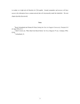 in weather or at night and will therefore be CAS-capable. Ground commanders and aircrews will have 
access to the information from a common network that will electronically model the battlefield. The next 
5 
chapter describes that network. 
Notes 
1Raoul Archambault and Thomas M. Dean, Ending the Close Air Support Controversy, Newport, R I 
(21 June 1991), 8-11. 
2 John T. Correl, ed., “More Data From Desert Storm,” Air Force Magazine 79, no. 1 (January 1996): 
62-66. 
3 Archambault, 14. 
 