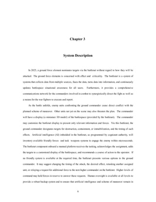 Chapter 3 
System Description 
In 2025, a ground force element nominates targets via the battlenet without regard to how they will be 
attacked. The ground force elements is concerned with effect and criticality. The battlenet is a system of 
systems that collects data from multiple sources, fuses the data, turns data into information, and continuously 
updates battlespace situational awareness for all users. Furthermore, it provides a comprehensive 
communications network for the commanders involved in combat to synergistically direct the fight as well as 
6 
a means for the war fighters to execute and report. 
As the battle unfolds, enemy units confronting the ground commander cause direct conflict with the 
planned scheme of maneuver. Other units not yet on the scene may also threaten the plan. The commander 
will have a display (a miniature 3D model) of the battlespace (provided by the battlenet). The commander 
may customize the battlenet display to present only relevant information and forces. Via this battlenet, the 
ground commander designates targets for destruction, containment, or immobilization, and the timing of such 
effects. Artificial intelligence (AI) imbedded in the battlenet, as programmed by cognizant authority, will 
inventory available friendly forces and task weapons systems to engage the enemy within microseconds. 
The battlenet component onboard a manned platform receives the tasking, acknowledges the assignment, adds 
the targets to a customized display of the battlespace, and recommends a course of action to the operator. If 
no friendly system is available at the required time, the battlenet presents various options to the ground 
commander. It may suggest changing the timing of the attack, the desired effect, retasking another assigned 
unit, or relaying a request for additional force to the next higher commander on the battlenet. Higher levels of 
command may hold forces in reserve to answer these requests. Human oversight is available at all levels to 
provide a robust backup system and to ensure that artificial intelligence and scheme of maneuver remain in 
 