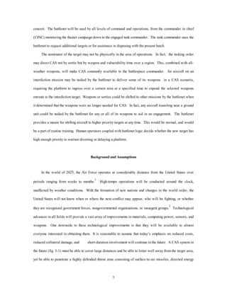 concert. The battlenet will be used by all levels of command and operations, from the commander in chief 
(CINC) monitoring the theater campaign down to the engaged tank commander. The tank commander uses the 
battlenet to request additional targets or for assistance in disposing with the present batch. 
The nominator of the target may not be physically in the area of operations. In fact, the tasking order 
may direct CAS not by sortie but by weapon and vulnerability time over a region. This, combined with all-weather 
weapons, will make CAS constantly available to the battlespace commander. An aircraft on an 
interdiction mission may be tasked by the battlenet to deliver some of its weapons in a CAS scenario, 
requiring the platform to ingress over a certain area at a specified time to expend the selected weapons 
enroute to the interdiction target. Weapons or sorties could be shifted to other missions by the battlenet when 
it determined that the weapons were no longer needed for CAS. In fact, any aircraft transiting near a ground 
unit could be tasked by the battlenet for any or all of its weapons to aid in an engagement. The battlenet 
provides a means for shifting aircraft to higher priority targets at any time. This would be normal, and would 
be a part of routine training. Human operators coupled with battlenet logic decide whether the new target has 
high enough priority to warrant diverting or delaying a platform. 
Background and Assumptions 
In the world of 2025, the Air Force operates at considerable distance from the United States over 
periods ranging from weeks to months.1 High-tempo operations will be conducted around the clock, 
unaffected by weather conditions. With the formation of new nations and changes in the world order, the 
United States will not know when or where the next conflict may appear, who will be fighting, or whether 
they are recognized government forces, nongovernmental organizations, or insurgent groups.2 Technological 
advances in all fields will provide a vast array of improvements in materials, computing power, sensors, and 
weapons. One downside to these technological improvements is that they will be available to almost 
everyone interested in obtaining them. It is reasonable to assume that today’s emphasis on reduced costs, 
reduced collateral damage, and short-duration involvement will continue in the future. A CAS system in 
the future (fig. 3-1) must be able to cover large distances and be able to loiter well away from the target area, 
yet be able to penetrate a highly defended threat zone consisting of surface-to-air missiles, directed energy 
7 
 