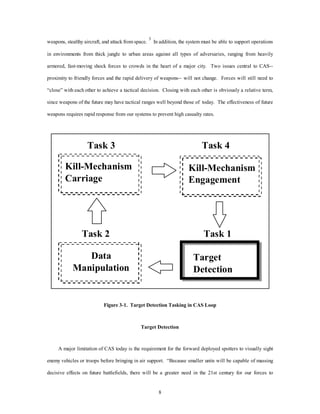 weapons, stealthy aircraft, and attack from space. 3 In addition, the system must be able to support operations 
in environments from thick jungle to urban areas against all types of adversaries, ranging from heavily 
armored, fast-moving shock forces to crowds in the heart of a major city. Two issues central to CAS-- 
proximity to friendly forces and the rapid delivery of weapons-- will not change. Forces will still need to 
“close” with each other to achieve a tactical decision. Closing with each other is obviously a relative term, 
since weapons of the future may have tactical ranges well beyond those of today. The effectiveness of future 
weapons requires rapid response from our systems to prevent high casualty rates. 
8 
Task 3 
Task 2 
Task 4 
Kill-Mechanism 
Engagement 
Task 1 
Kill-Mechanism 
Carriage 
Data 
Manipulation 
Target 
Detection 
Figure 3-1. Target Detection Tasking in CAS Loop 
Target Detection 
A major limitation of CAS today is the requirement for the forward deployed spotters to visually sight 
enemy vehicles or troops before bringing in air support. “Because smaller units will be capable of massing 
decisive effects on future battlefields, there will be a greater need in the 21st century for our forces to 
 