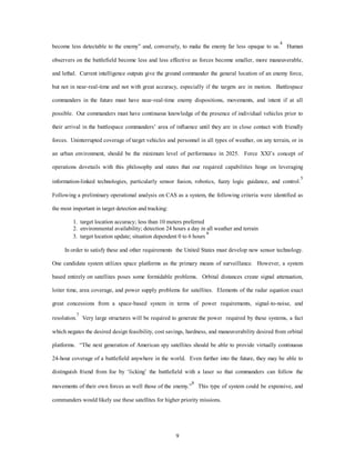 become less detectable to the enemy” and, conversely, to make the enemy far less opaque to us.4 Human 
observers on the battlefield become less and less effective as forces become smaller, more maneuverable, 
and lethal. Current intelligence outputs give the ground commander the general location of an enemy force, 
but not in near-real-time and not with great accuracy, especially if the targets are in motion. Battlespace 
commanders in the future must have near-real-time enemy dispositions, movements, and intent if at all 
possible. Our commanders must have continuous knowledge of the presence of individual vehicles prior to 
their arrival in the battlespace commanders’ area of influence until they are in close contact with friendly 
forces. Uninterrupted coverage of target vehicles and personnel in all types of weather, on any terrain, or in 
an urban environment, should be the minimum level of performance in 2025. Force XXI’s concept of 
operations dovetails with this philosophy and states that our required capabilities hinge on leveraging 
information-linked technologies, particularly sensor fusion, robotics, fuzzy logic guidance, and control.5 
Following a preliminary operational analysis on CAS as a system, the following criteria were identified as 
9 
the most important in target detection and tracking: 
1. target location accuracy; less than 10 meters preferred 
2. environmental availability; detection 24 hours a day in all weather and terrain 
3. target location update; situation dependent 0 to 6 hours 6 
In order to satisfy these and other requirements the United States must develop new sensor technology. 
One candidate system utilizes space platforms as the primary means of surveillance. However, a system 
based entirely on satellites poses some formidable problems. Orbital distances create signal attenuation, 
loiter time, area coverage, and power supply problems for satellites. Elements of the radar equation exact 
great concessions from a space-based system in terms of power requirements, signal-to-noise, and 
resolution.7 Very large structures will be required to generate the power required by these systems, a fact 
which negates the desired design feasibility, cost savings, hardness, and maneuverability desired from orbital 
platforms. “The next generation of American spy satellites should be able to provide virtually continuous 
24-hour coverage of a battlefield anywhere in the world. Even further into the future, they may be able to 
distinguish friend from foe by ‘licking’ the battlefield with a laser so that commanders can follow the 
movements of their own forces as well those of the enemy.”8 This type of system could be expensive, and 
commanders would likely use these satellites for higher priority missions. 
 