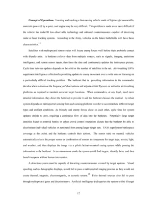 Concept of Operations. Locating and tracking a fast-moving vehicle made of lightweight nonmetallic 
materials powered by a quiet, cool engine may be very difficult. This problem is made even more difficult if 
the vehicle has radar/IR low-observable technology and onboard countermeasures capable of deceiving 
radar or laser tracking systems. According to the Army, vehicles on the future battlefields will have these 
12 
characteristics.14 
Satellites with multispectral sensor suites will locate enemy forces well before their probable contact 
with friendly units. A battlenet collects data from multiple sources, such as signals, imagery, emissions 
intelligence, and remote sensor inputs, then fuses the data and continuously updates the battlespace picture. 
Cycle time between updates depends on the orbit or the number of satellites in the net. Air-breathing UAVs 
supplement intelligence collection by providing updates to enemy movement over a wide area or focusing on 
a particularly difficult tracking problem. The battlenet that is providing information to the commander 
decides when to increase the frequency of observations and adjusts orbital flyovers or activates air-breathing 
platforms as required to maintain accurate target locations. When commanders, at any level, need more 
detailed information, they direct the battlenet to provide it and the battlenet chooses the method. A robust 
system depends on multispectral sensing from each sensing platform in order to accommodate different target 
types and ambient conditions. As friendly and enemy forces close on each other, cycle time for system 
updates shrinks to zero, requiring a continuous flow of data into the battlenet. Potentially large target 
densities found in armored battles or urban crowd control operations dictate that the battlenet be able to 
discriminate individual vehicles or personnel from among larger target sets. UAVs supplement battlespace 
coverage at this point, and the battlenet controls their actions. The sensor suite on manned vehicles 
automatically selects the proper sensor or combination of sensors to compensate for target type, terrain, light, 
and weather, and then displays the image via a pilot's helmet-mounted cueing system while passing the 
information to the battlenet. In an autonomous mode the system could find targets, identify them, and then 
launch weapons without human intervention. 
A detection system must be capable of thwarting countermeasures created by target systems. Visual 
spoofing, such as holographic displays, would fail to pass a multispectral imaging process as they would not 
create thermal, magnetic, electromagnetic, or acoustic returns.15 False thermal sources also fail to pass 
through multispectral gates and discriminators. Artificial intelligence (AI) queries the system to find if target 
 