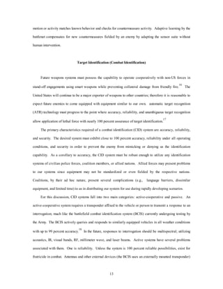 motion or activity matches known behavior and checks for countermeasure activity. Adaptive learning by the 
battlenet compensates for new countermeasures fielded by an enemy by adapting the sensor suite without 
13 
human intervention. 
Target Identification (Combat Identification) 
Future weapons systems must possess the capability to operate cooperatively with non-US forces in 
stand-off engagements using smart weapons while preventing collateral damage from friendly fire.16 The 
United States will continue to be a major exporter of weapons to other countries; therefore it is reasonable to 
expect future enemies to come equipped with equipment similar to our own. automatic target recognition 
(ATR) technology must progress to the point where accuracy, reliability, and unambiguous target recognition 
allow application of lethal force with nearly 100 percent assurance of target identification.17 
The primary characteristics required of a combat identification (CID) system are accuracy, reliability, 
and security. The desired system must exhibit close to 100 percent accuracy, reliability under all operating 
conditions, and security in order to prevent the enemy from mimicking or denying us the identification 
capability. As a corollary to accuracy, the CID system must be robust enough to utilize any identification 
systems of civilian police forces, coalition members, or allied nations. Allied forces may present problems 
to our systems since equipment may not be standardized or even fielded by the respective nations. 
Coalitions, by their ad hoc nature, present several complications (e.g., language barriers, dissimilar 
equipment, and limited time) to us in distributing our system for use during rapidly developing scenarios. 
For this discussion, CID systems fall into two main categories: active-cooperative and passive. An 
active-cooperative system requires a transponder affixed to the vehicle or person to transmit a response to an 
interrogation; much like the battlefield combat identification system (BCIS) currently undergoing testing by 
the Army. The BCIS actively queries and responds to similarly equipped vehicles in all weather conditions 
with up to 99 percent accuracy.18 In the future, responses to interrogation should be multispectral; utilizing 
acoustics, IR, visual bands, RF, millimeter wave, and laser beams. Active systems have several problems 
associated with them. One is reliability. Unless the system is 100 percent reliable possibilities, exist for 
fratricide in combat. Antennas and other external devices (the BCIS uses an externally mounted transponder) 
 