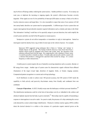 may be blown off during combat, rendering the system useless. Another problem is security. If an enemy can 
read, jam, or duplicate the incoming or outgoing signals, the system’s effectiveness becomes severely 
degraded. If the signals are not of a low probability of intercept (LPI) nature an enemy is likely to be able to 
localize emission sources and target them. It is also reasonable to expect that some of our systems will fall 
into enemy hands, therefore our system must be reprogrammable. A different type of active system does not 
require interrogations but periodically transmits required information such as identity and status in the blind. 
This information “strobing” would have to be spectrally unique to prevent detection, but could simplify the 
overall system and allow one half of the ID equation to remain passive. 
Semipassive systems do not utilize transponders or transmitters to reply to interrogations. Instead an 
interrogator reads the identity from a tag or label of some type on the vehicle of person. For example: 
Spacecast 2020 suggested using techniques that it likens to ‘licking’ and ‘tasting’ to 
identify objects on the ground. The licking would be done by a laser beam fired from a 
satellite which would be equipped with sensors that would ‘taste’ the spectrum of the 
radiation reflected back from the target. By comparing this with a database of know tastes 
it would be possible to identify an object. Friendly tanks and aircraft could be coated with 
a chemical that produces a characteristic spectrum when excited by energy of a certain 
frequency or other characteristic.19 
A totally passive system requires the use of naturally occurring emanations such as acoustic, thermal, or 
RF energy from a target. Another type of system scans for characteristic signals reflected from offboard 
illumination of the target (visual light, distortion of magnetic fields, or bistatic imaging systems). 
Computerized pattern recognition is a current and evolving technology. 
In all likelihood, in order to achieve near 100 percent accuracy, the CID system of 2025 needs the 
capability to both actively and passively discriminate enemy from friendly and combatant from non 
14 
combatant. 
Concept of Operations. In 2025, friendly troops enter the battlespace with their personal identifiers.20 
The identification mechanisms could be in the form of microchips worn by or imbedded in the soldiers and 
chemical implants injected into the body or grown externally.21 Microchips must be capable of transmitting a 
response to interrogations in an active mode. In a passive mode, the presence of a chip containing the correct 
code detected by a sensor acknowledges identification. Chemical or defense nuclear agency (DNA) sniffers 
detect the desired chemical in a soldier or the existence of a particular organic material grown on the 
 