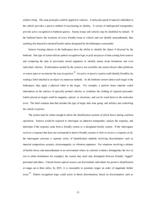 soldier's body. The same principle could be applied to vehicles. A molecular patch of material imbedded in 
the vehicle provides a passive method of ascertaining its identity. A variety of multispectral transponders 
provide active recognition to battlenet queries. Enemy troops and vehicles may be identified by default. If 
the battlenet knows the locations of every friendly troop or vehicle and can identify noncombatants, then 
anything else detected is declared hostile unless designated by the battlespace commander. 
Sensors locating objects in the battlespace have the ability to identify the object if directed by the 
battlenet. One type of system utilizes pattern recognition logic to pick out pieces of data coming from sensors 
and comparing the data to previously stored signatures to identify enemy troop formations and even 
individual vehicles. If information needed by the system is not available, the system directs other platforms 
or sensor types to reconnoiter the area in question.22 An active or passive system could identify friendlies by 
reading a label attached to an object via numerous methods. As the battlenet sensors detect each target in the 
battlespace, they apply a physical label to the target. For example, a particle beam imprints coded 
information on the exterior of specially painted vehicles or irradiates the clothing of exposed personnel. 
Labels placed on targets could be magnetic, optical, or electronic, and can be sized down to the molecular 
level. The label contains data that includes the type of target, date time group, and military unit controlling 
15 
the vehicle or person. 
The system must be robust enough to utilize the identification systems of allied forces during coalition 
operations. Sensors would be required to interrogate an unknown transponder, analyze the response, and 
determine if the response came from a friendly system or a designated hostile system. If the interrogator 
receives a response that does not correspond to known friendly systems or fails to receive a response at all, 
the interrogator activates a separate series of identification methods involving discriminators such as 
material composition, acoustic, electromagnetic, or vibration signatures. For situations involving a mixture 
of hostile forces and noncombatants in an environment where no external evidence distinguishes the two (a 
riot or urban disturbance for example), the system may need only distinguish between friendly “tagged” 
personnel and others. Current electro-optical sensors can discriminate individuals for positive identification 
at ranges up to three miles; by 2025, it is reasonable to postulate ranges an order of magnitude farther 
away.23 Pattern recognition logic could assist in threat determination, based on discriminators such as 
 